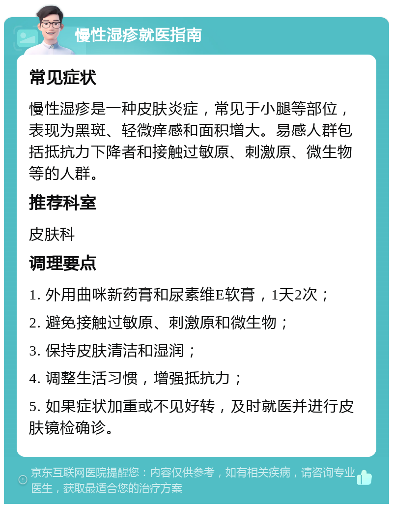 慢性湿疹就医指南 常见症状 慢性湿疹是一种皮肤炎症，常见于小腿等部位，表现为黑斑、轻微痒感和面积增大。易感人群包括抵抗力下降者和接触过敏原、刺激原、微生物等的人群。 推荐科室 皮肤科 调理要点 1. 外用曲咪新药膏和尿素维E软膏，1天2次； 2. 避免接触过敏原、刺激原和微生物； 3. 保持皮肤清洁和湿润； 4. 调整生活习惯，增强抵抗力； 5. 如果症状加重或不见好转，及时就医并进行皮肤镜检确诊。