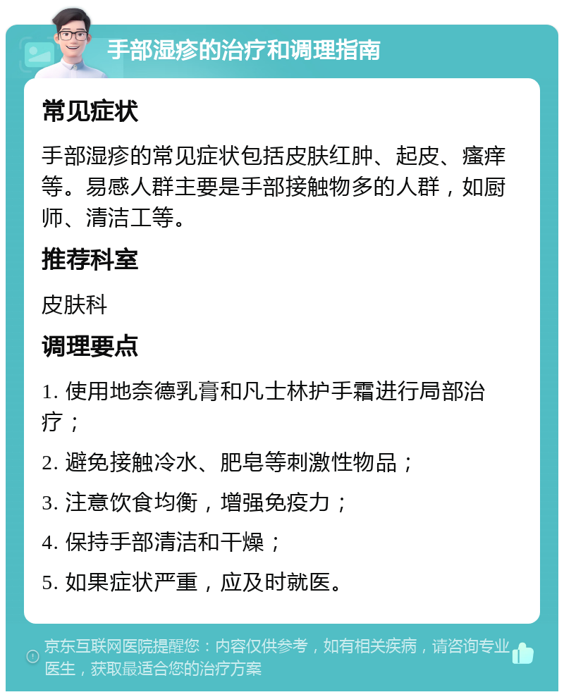 手部湿疹的治疗和调理指南 常见症状 手部湿疹的常见症状包括皮肤红肿、起皮、瘙痒等。易感人群主要是手部接触物多的人群，如厨师、清洁工等。 推荐科室 皮肤科 调理要点 1. 使用地奈德乳膏和凡士林护手霜进行局部治疗； 2. 避免接触冷水、肥皂等刺激性物品； 3. 注意饮食均衡，增强免疫力； 4. 保持手部清洁和干燥； 5. 如果症状严重，应及时就医。