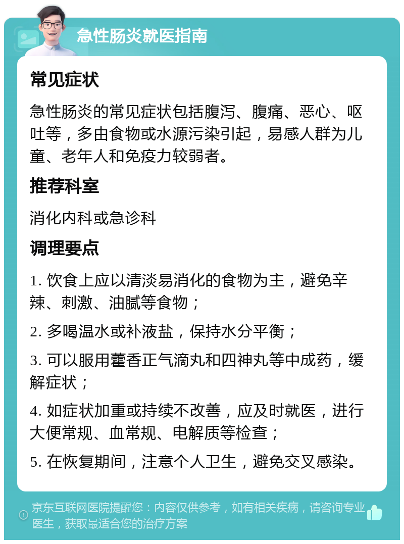 急性肠炎就医指南 常见症状 急性肠炎的常见症状包括腹泻、腹痛、恶心、呕吐等，多由食物或水源污染引起，易感人群为儿童、老年人和免疫力较弱者。 推荐科室 消化内科或急诊科 调理要点 1. 饮食上应以清淡易消化的食物为主，避免辛辣、刺激、油腻等食物； 2. 多喝温水或补液盐，保持水分平衡； 3. 可以服用藿香正气滴丸和四神丸等中成药，缓解症状； 4. 如症状加重或持续不改善，应及时就医，进行大便常规、血常规、电解质等检查； 5. 在恢复期间，注意个人卫生，避免交叉感染。