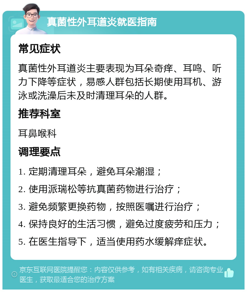 真菌性外耳道炎就医指南 常见症状 真菌性外耳道炎主要表现为耳朵奇痒、耳鸣、听力下降等症状，易感人群包括长期使用耳机、游泳或洗澡后未及时清理耳朵的人群。 推荐科室 耳鼻喉科 调理要点 1. 定期清理耳朵，避免耳朵潮湿； 2. 使用派瑞松等抗真菌药物进行治疗； 3. 避免频繁更换药物，按照医嘱进行治疗； 4. 保持良好的生活习惯，避免过度疲劳和压力； 5. 在医生指导下，适当使用药水缓解痒症状。