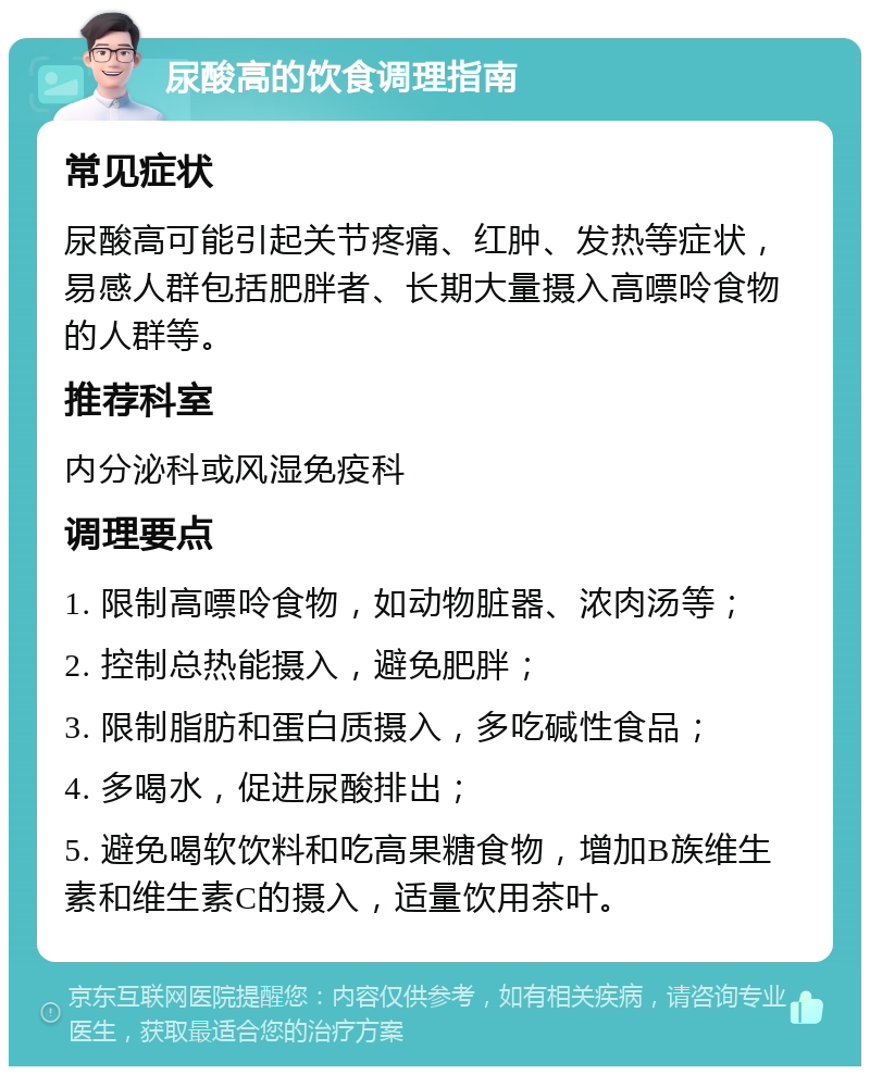 尿酸高的饮食调理指南 常见症状 尿酸高可能引起关节疼痛、红肿、发热等症状，易感人群包括肥胖者、长期大量摄入高嘌呤食物的人群等。 推荐科室 内分泌科或风湿免疫科 调理要点 1. 限制高嘌呤食物，如动物脏器、浓肉汤等； 2. 控制总热能摄入，避免肥胖； 3. 限制脂肪和蛋白质摄入，多吃碱性食品； 4. 多喝水，促进尿酸排出； 5. 避免喝软饮料和吃高果糖食物，增加B族维生素和维生素C的摄入，适量饮用茶叶。