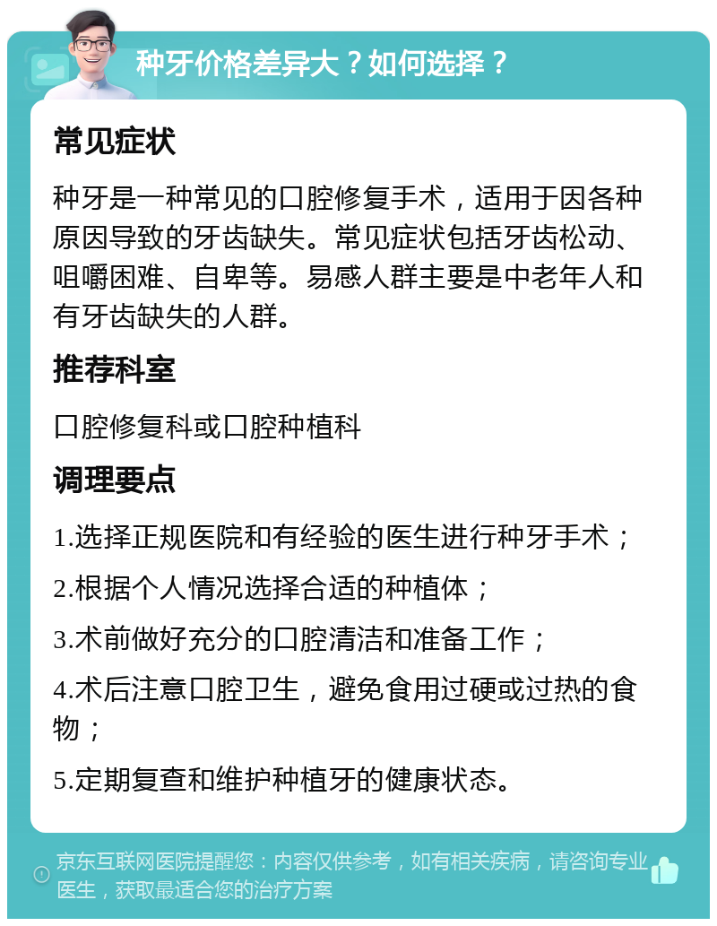 种牙价格差异大？如何选择？ 常见症状 种牙是一种常见的口腔修复手术，适用于因各种原因导致的牙齿缺失。常见症状包括牙齿松动、咀嚼困难、自卑等。易感人群主要是中老年人和有牙齿缺失的人群。 推荐科室 口腔修复科或口腔种植科 调理要点 1.选择正规医院和有经验的医生进行种牙手术； 2.根据个人情况选择合适的种植体； 3.术前做好充分的口腔清洁和准备工作； 4.术后注意口腔卫生，避免食用过硬或过热的食物； 5.定期复查和维护种植牙的健康状态。