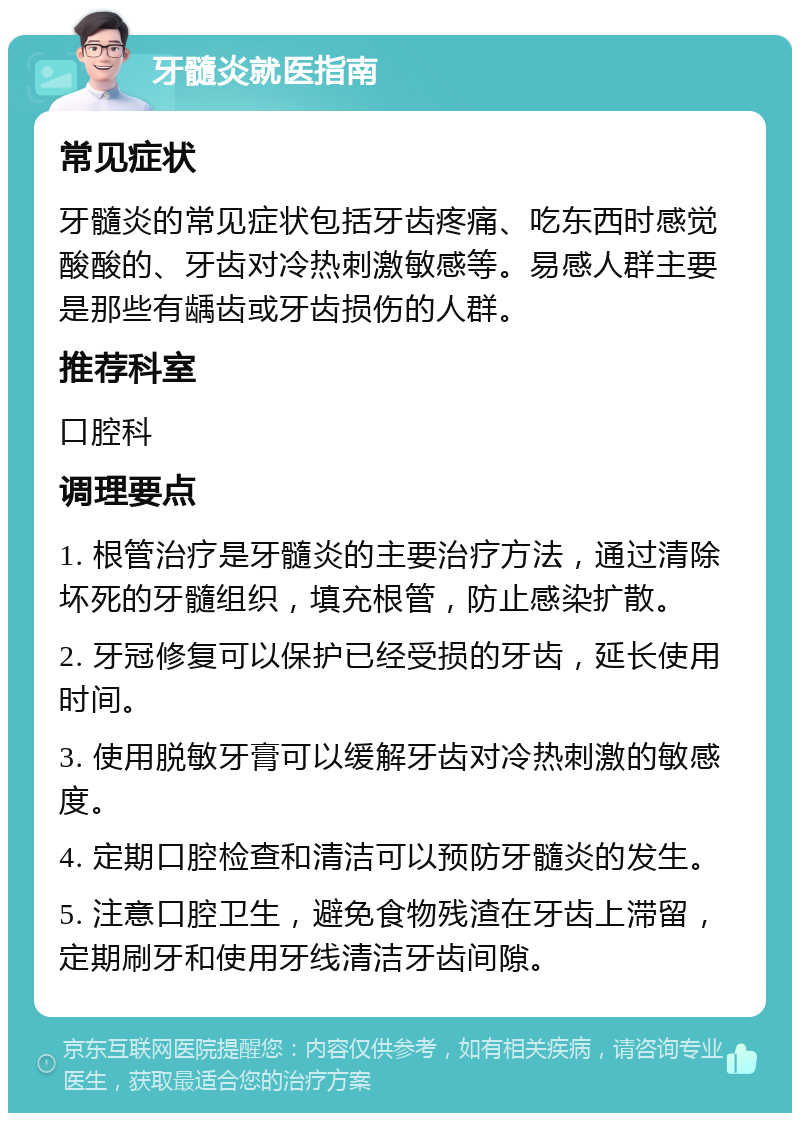 牙髓炎就医指南 常见症状 牙髓炎的常见症状包括牙齿疼痛、吃东西时感觉酸酸的、牙齿对冷热刺激敏感等。易感人群主要是那些有龋齿或牙齿损伤的人群。 推荐科室 口腔科 调理要点 1. 根管治疗是牙髓炎的主要治疗方法，通过清除坏死的牙髓组织，填充根管，防止感染扩散。 2. 牙冠修复可以保护已经受损的牙齿，延长使用时间。 3. 使用脱敏牙膏可以缓解牙齿对冷热刺激的敏感度。 4. 定期口腔检查和清洁可以预防牙髓炎的发生。 5. 注意口腔卫生，避免食物残渣在牙齿上滞留，定期刷牙和使用牙线清洁牙齿间隙。