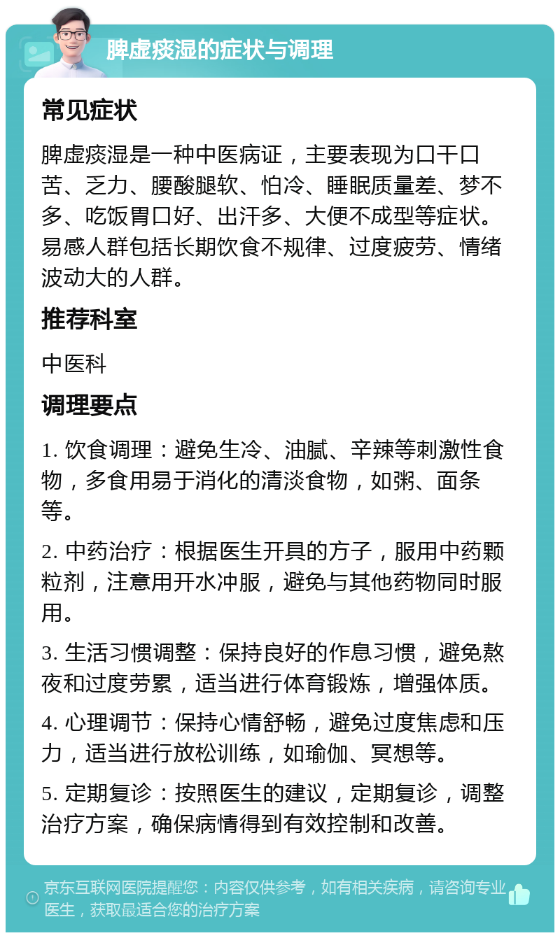 脾虚痰湿的症状与调理 常见症状 脾虚痰湿是一种中医病证，主要表现为口干口苦、乏力、腰酸腿软、怕冷、睡眠质量差、梦不多、吃饭胃口好、出汗多、大便不成型等症状。易感人群包括长期饮食不规律、过度疲劳、情绪波动大的人群。 推荐科室 中医科 调理要点 1. 饮食调理：避免生冷、油腻、辛辣等刺激性食物，多食用易于消化的清淡食物，如粥、面条等。 2. 中药治疗：根据医生开具的方子，服用中药颗粒剂，注意用开水冲服，避免与其他药物同时服用。 3. 生活习惯调整：保持良好的作息习惯，避免熬夜和过度劳累，适当进行体育锻炼，增强体质。 4. 心理调节：保持心情舒畅，避免过度焦虑和压力，适当进行放松训练，如瑜伽、冥想等。 5. 定期复诊：按照医生的建议，定期复诊，调整治疗方案，确保病情得到有效控制和改善。