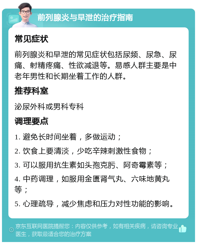 前列腺炎与早泄的治疗指南 常见症状 前列腺炎和早泄的常见症状包括尿频、尿急、尿痛、射精疼痛、性欲减退等。易感人群主要是中老年男性和长期坐着工作的人群。 推荐科室 泌尿外科或男科专科 调理要点 1. 避免长时间坐着，多做运动； 2. 饮食上要清淡，少吃辛辣刺激性食物； 3. 可以服用抗生素如头孢克肟、阿奇霉素等； 4. 中药调理，如服用金匮肾气丸、六味地黄丸等； 5. 心理疏导，减少焦虑和压力对性功能的影响。