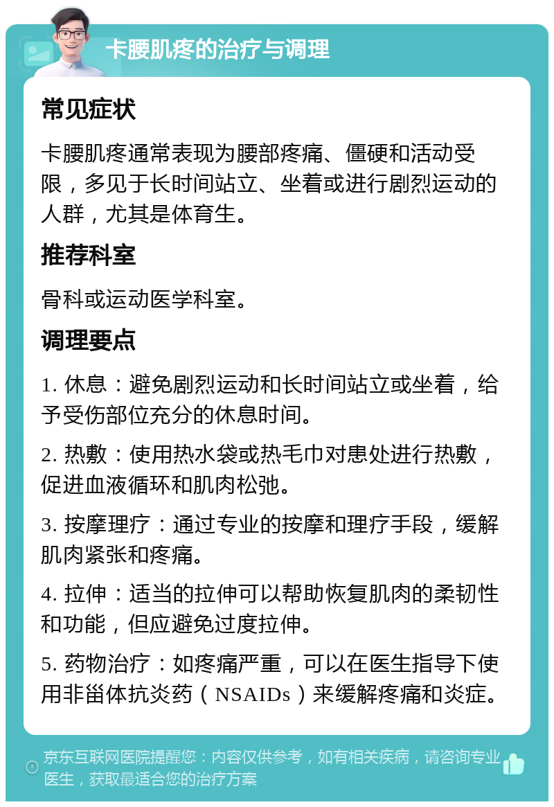 卡腰肌疼的治疗与调理 常见症状 卡腰肌疼通常表现为腰部疼痛、僵硬和活动受限，多见于长时间站立、坐着或进行剧烈运动的人群，尤其是体育生。 推荐科室 骨科或运动医学科室。 调理要点 1. 休息：避免剧烈运动和长时间站立或坐着，给予受伤部位充分的休息时间。 2. 热敷：使用热水袋或热毛巾对患处进行热敷，促进血液循环和肌肉松弛。 3. 按摩理疗：通过专业的按摩和理疗手段，缓解肌肉紧张和疼痛。 4. 拉伸：适当的拉伸可以帮助恢复肌肉的柔韧性和功能，但应避免过度拉伸。 5. 药物治疗：如疼痛严重，可以在医生指导下使用非甾体抗炎药（NSAIDs）来缓解疼痛和炎症。