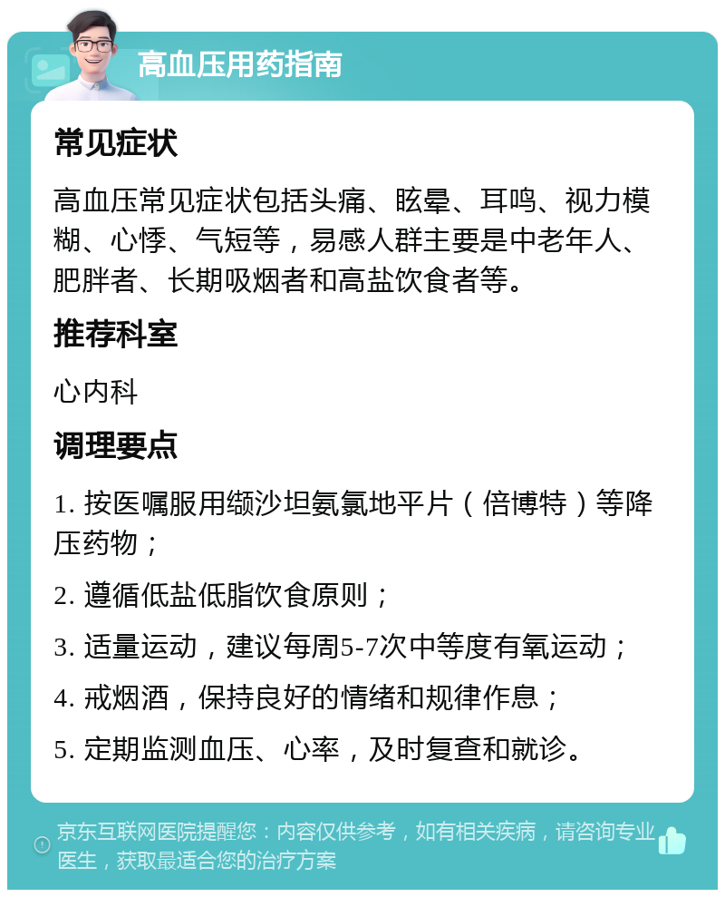 高血压用药指南 常见症状 高血压常见症状包括头痛、眩晕、耳鸣、视力模糊、心悸、气短等，易感人群主要是中老年人、肥胖者、长期吸烟者和高盐饮食者等。 推荐科室 心内科 调理要点 1. 按医嘱服用缬沙坦氨氯地平片（倍博特）等降压药物； 2. 遵循低盐低脂饮食原则； 3. 适量运动，建议每周5-7次中等度有氧运动； 4. 戒烟酒，保持良好的情绪和规律作息； 5. 定期监测血压、心率，及时复查和就诊。