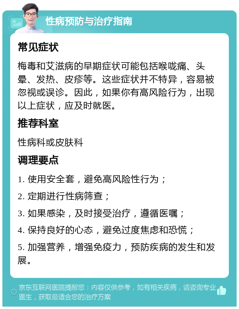 性病预防与治疗指南 常见症状 梅毒和艾滋病的早期症状可能包括喉咙痛、头晕、发热、皮疹等。这些症状并不特异，容易被忽视或误诊。因此，如果你有高风险行为，出现以上症状，应及时就医。 推荐科室 性病科或皮肤科 调理要点 1. 使用安全套，避免高风险性行为； 2. 定期进行性病筛查； 3. 如果感染，及时接受治疗，遵循医嘱； 4. 保持良好的心态，避免过度焦虑和恐慌； 5. 加强营养，增强免疫力，预防疾病的发生和发展。