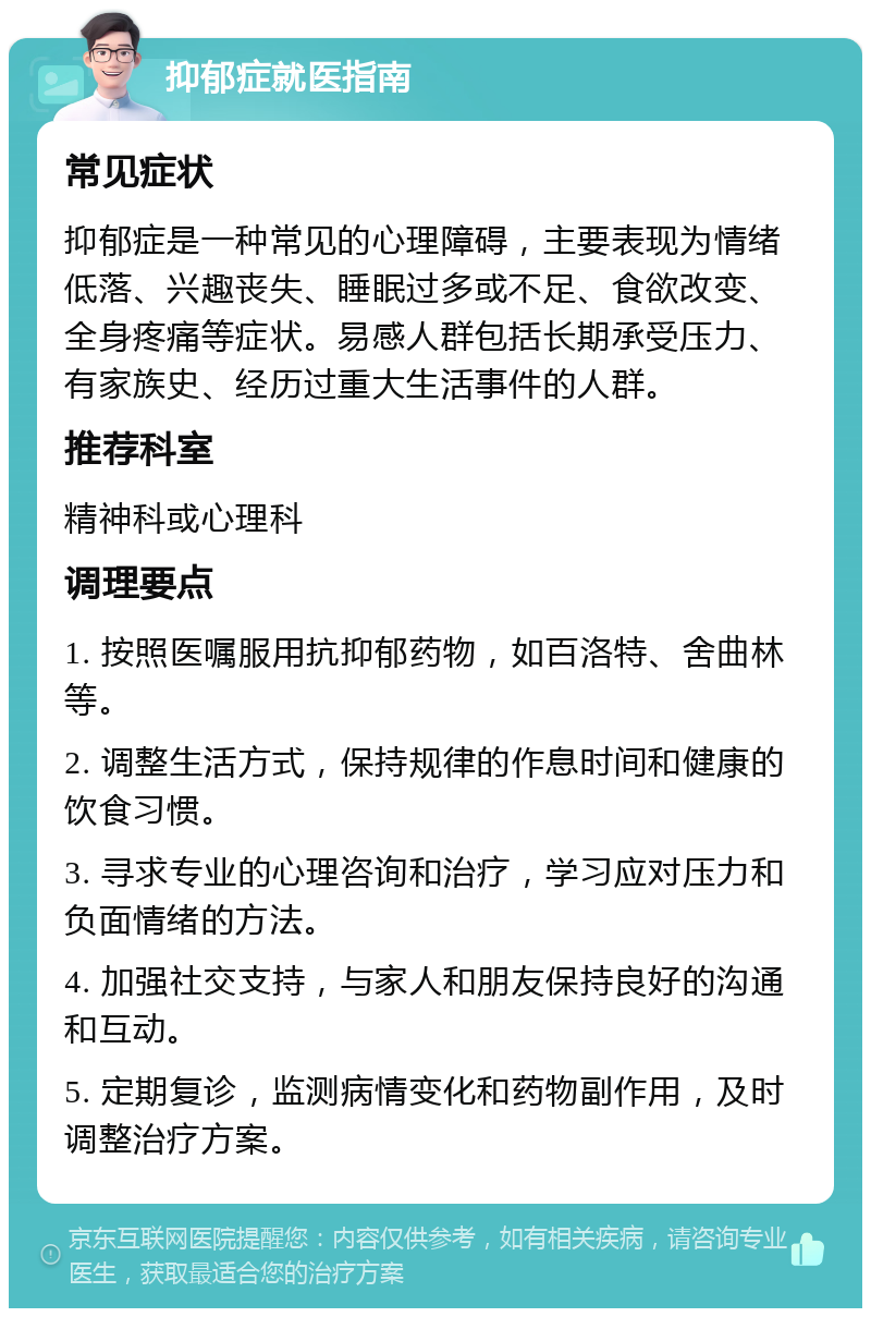 抑郁症就医指南 常见症状 抑郁症是一种常见的心理障碍，主要表现为情绪低落、兴趣丧失、睡眠过多或不足、食欲改变、全身疼痛等症状。易感人群包括长期承受压力、有家族史、经历过重大生活事件的人群。 推荐科室 精神科或心理科 调理要点 1. 按照医嘱服用抗抑郁药物，如百洛特、舍曲林等。 2. 调整生活方式，保持规律的作息时间和健康的饮食习惯。 3. 寻求专业的心理咨询和治疗，学习应对压力和负面情绪的方法。 4. 加强社交支持，与家人和朋友保持良好的沟通和互动。 5. 定期复诊，监测病情变化和药物副作用，及时调整治疗方案。