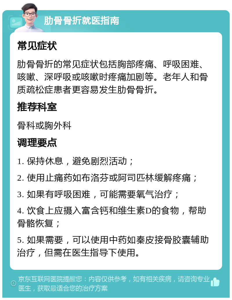 肋骨骨折就医指南 常见症状 肋骨骨折的常见症状包括胸部疼痛、呼吸困难、咳嗽、深呼吸或咳嗽时疼痛加剧等。老年人和骨质疏松症患者更容易发生肋骨骨折。 推荐科室 骨科或胸外科 调理要点 1. 保持休息，避免剧烈活动； 2. 使用止痛药如布洛芬或阿司匹林缓解疼痛； 3. 如果有呼吸困难，可能需要氧气治疗； 4. 饮食上应摄入富含钙和维生素D的食物，帮助骨骼恢复； 5. 如果需要，可以使用中药如秦皮接骨胶囊辅助治疗，但需在医生指导下使用。