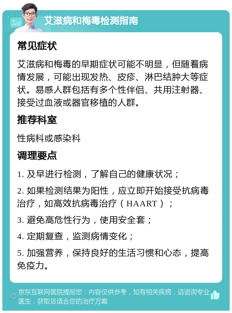 艾滋病和梅毒检测指南 常见症状 艾滋病和梅毒的早期症状可能不明显，但随着病情发展，可能出现发热、皮疹、淋巴结肿大等症状。易感人群包括有多个性伴侣、共用注射器、接受过血液或器官移植的人群。 推荐科室 性病科或感染科 调理要点 1. 及早进行检测，了解自己的健康状况； 2. 如果检测结果为阳性，应立即开始接受抗病毒治疗，如高效抗病毒治疗（HAART）； 3. 避免高危性行为，使用安全套； 4. 定期复查，监测病情变化； 5. 加强营养，保持良好的生活习惯和心态，提高免疫力。