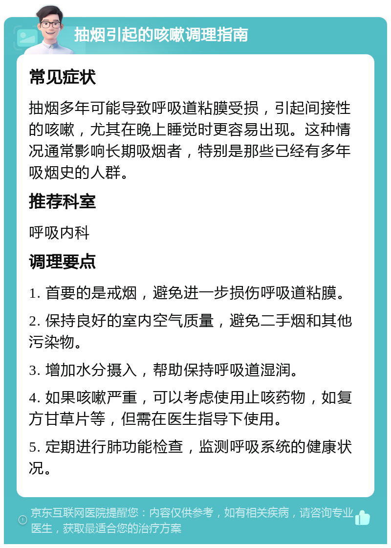 抽烟引起的咳嗽调理指南 常见症状 抽烟多年可能导致呼吸道粘膜受损，引起间接性的咳嗽，尤其在晚上睡觉时更容易出现。这种情况通常影响长期吸烟者，特别是那些已经有多年吸烟史的人群。 推荐科室 呼吸内科 调理要点 1. 首要的是戒烟，避免进一步损伤呼吸道粘膜。 2. 保持良好的室内空气质量，避免二手烟和其他污染物。 3. 增加水分摄入，帮助保持呼吸道湿润。 4. 如果咳嗽严重，可以考虑使用止咳药物，如复方甘草片等，但需在医生指导下使用。 5. 定期进行肺功能检查，监测呼吸系统的健康状况。