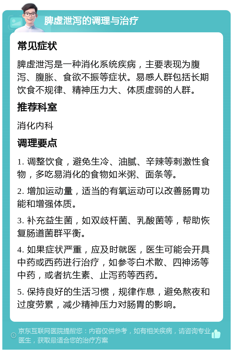 脾虚泄泻的调理与治疗 常见症状 脾虚泄泻是一种消化系统疾病，主要表现为腹泻、腹胀、食欲不振等症状。易感人群包括长期饮食不规律、精神压力大、体质虚弱的人群。 推荐科室 消化内科 调理要点 1. 调整饮食，避免生冷、油腻、辛辣等刺激性食物，多吃易消化的食物如米粥、面条等。 2. 增加运动量，适当的有氧运动可以改善肠胃功能和增强体质。 3. 补充益生菌，如双歧杆菌、乳酸菌等，帮助恢复肠道菌群平衡。 4. 如果症状严重，应及时就医，医生可能会开具中药或西药进行治疗，如参苓白术散、四神汤等中药，或者抗生素、止泻药等西药。 5. 保持良好的生活习惯，规律作息，避免熬夜和过度劳累，减少精神压力对肠胃的影响。