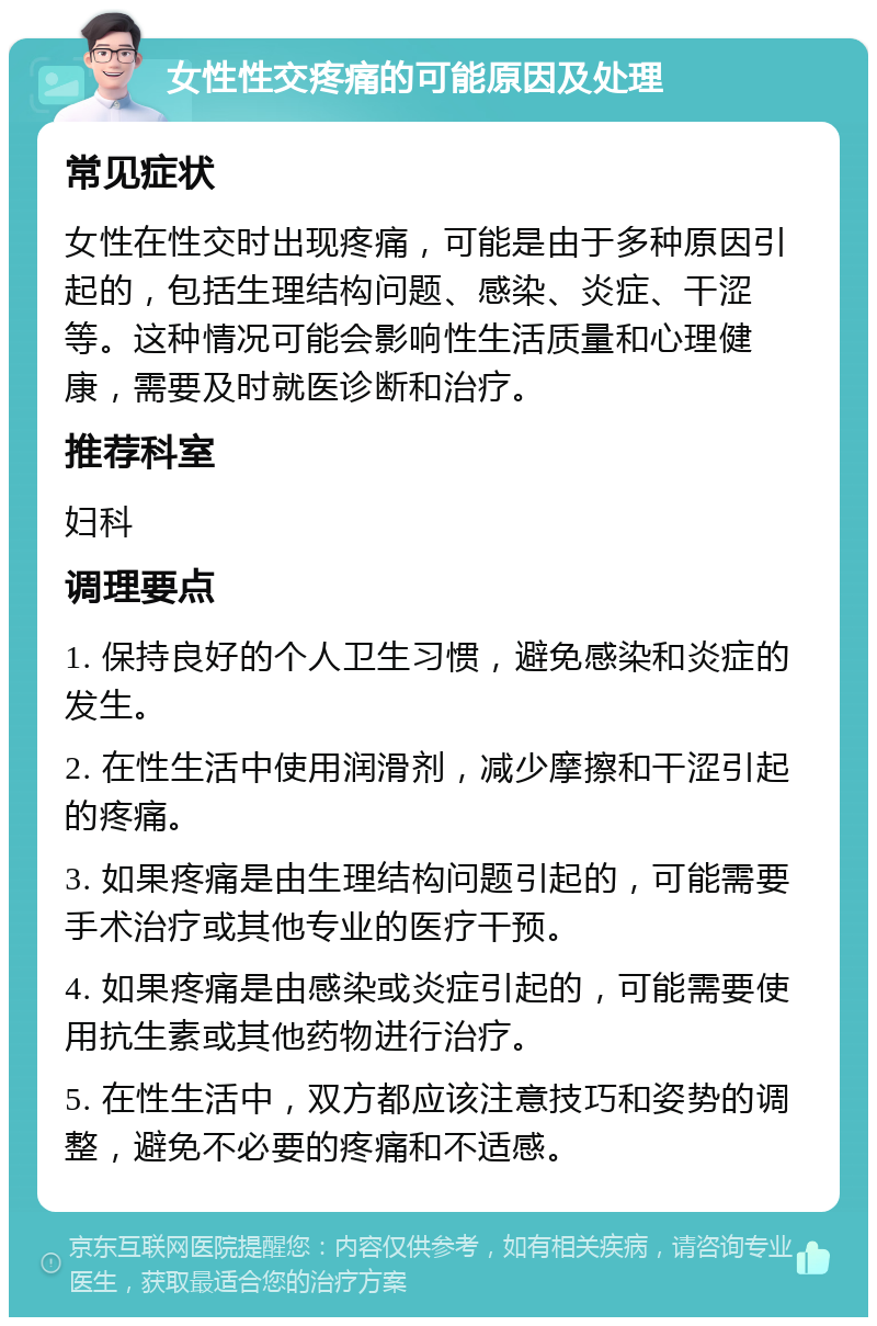 女性性交疼痛的可能原因及处理 常见症状 女性在性交时出现疼痛，可能是由于多种原因引起的，包括生理结构问题、感染、炎症、干涩等。这种情况可能会影响性生活质量和心理健康，需要及时就医诊断和治疗。 推荐科室 妇科 调理要点 1. 保持良好的个人卫生习惯，避免感染和炎症的发生。 2. 在性生活中使用润滑剂，减少摩擦和干涩引起的疼痛。 3. 如果疼痛是由生理结构问题引起的，可能需要手术治疗或其他专业的医疗干预。 4. 如果疼痛是由感染或炎症引起的，可能需要使用抗生素或其他药物进行治疗。 5. 在性生活中，双方都应该注意技巧和姿势的调整，避免不必要的疼痛和不适感。