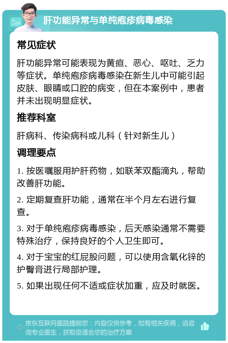 肝功能异常与单纯疱疹病毒感染 常见症状 肝功能异常可能表现为黄疸、恶心、呕吐、乏力等症状。单纯疱疹病毒感染在新生儿中可能引起皮肤、眼睛或口腔的病变，但在本案例中，患者并未出现明显症状。 推荐科室 肝病科、传染病科或儿科（针对新生儿） 调理要点 1. 按医嘱服用护肝药物，如联苯双酯滴丸，帮助改善肝功能。 2. 定期复查肝功能，通常在半个月左右进行复查。 3. 对于单纯疱疹病毒感染，后天感染通常不需要特殊治疗，保持良好的个人卫生即可。 4. 对于宝宝的红屁股问题，可以使用含氧化锌的护臀膏进行局部护理。 5. 如果出现任何不适或症状加重，应及时就医。