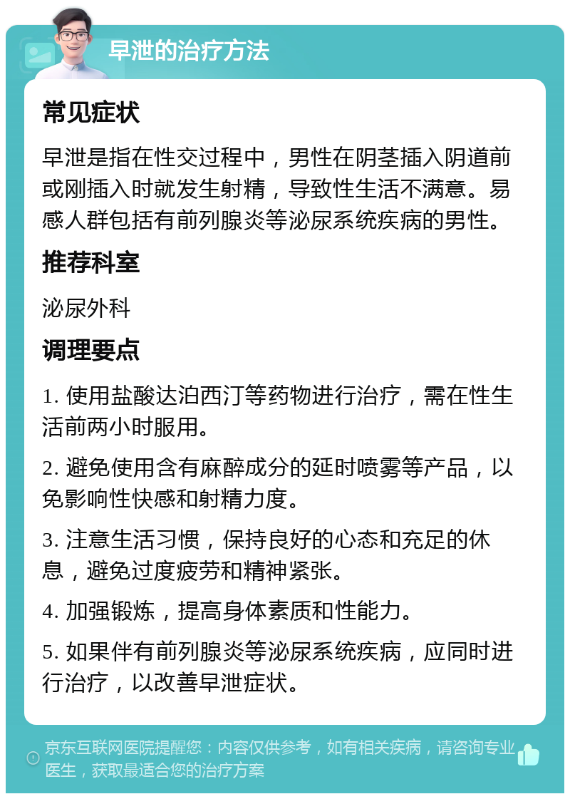 早泄的治疗方法 常见症状 早泄是指在性交过程中，男性在阴茎插入阴道前或刚插入时就发生射精，导致性生活不满意。易感人群包括有前列腺炎等泌尿系统疾病的男性。 推荐科室 泌尿外科 调理要点 1. 使用盐酸达泊西汀等药物进行治疗，需在性生活前两小时服用。 2. 避免使用含有麻醉成分的延时喷雾等产品，以免影响性快感和射精力度。 3. 注意生活习惯，保持良好的心态和充足的休息，避免过度疲劳和精神紧张。 4. 加强锻炼，提高身体素质和性能力。 5. 如果伴有前列腺炎等泌尿系统疾病，应同时进行治疗，以改善早泄症状。