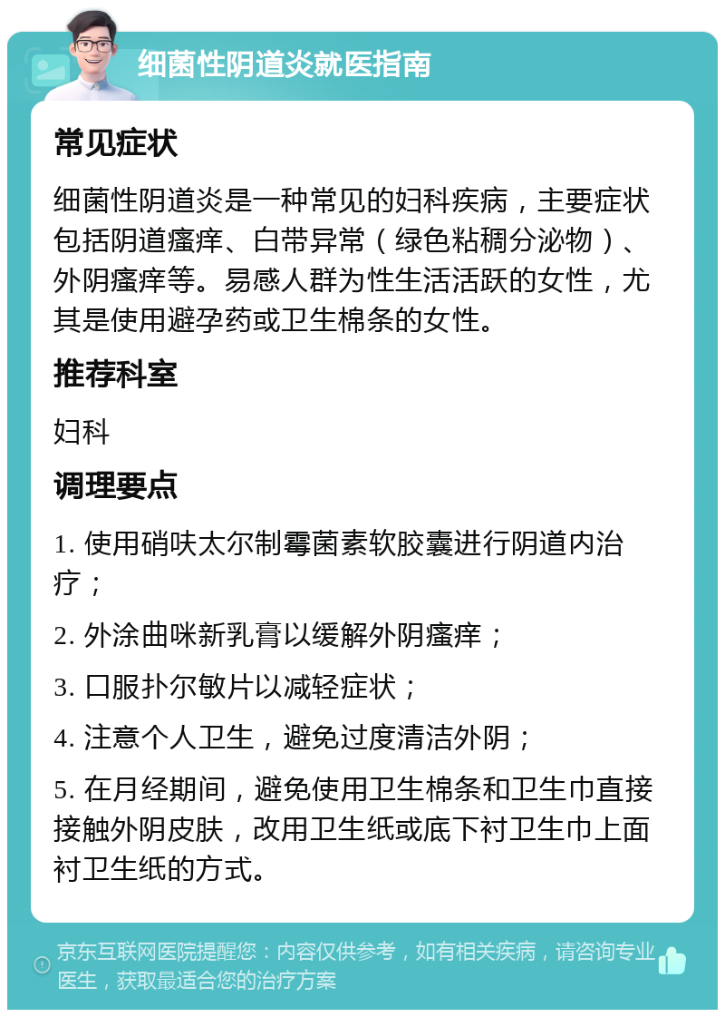 细菌性阴道炎就医指南 常见症状 细菌性阴道炎是一种常见的妇科疾病，主要症状包括阴道瘙痒、白带异常（绿色粘稠分泌物）、外阴瘙痒等。易感人群为性生活活跃的女性，尤其是使用避孕药或卫生棉条的女性。 推荐科室 妇科 调理要点 1. 使用硝呋太尔制霉菌素软胶囊进行阴道内治疗； 2. 外涂曲咪新乳膏以缓解外阴瘙痒； 3. 口服扑尔敏片以减轻症状； 4. 注意个人卫生，避免过度清洁外阴； 5. 在月经期间，避免使用卫生棉条和卫生巾直接接触外阴皮肤，改用卫生纸或底下衬卫生巾上面衬卫生纸的方式。