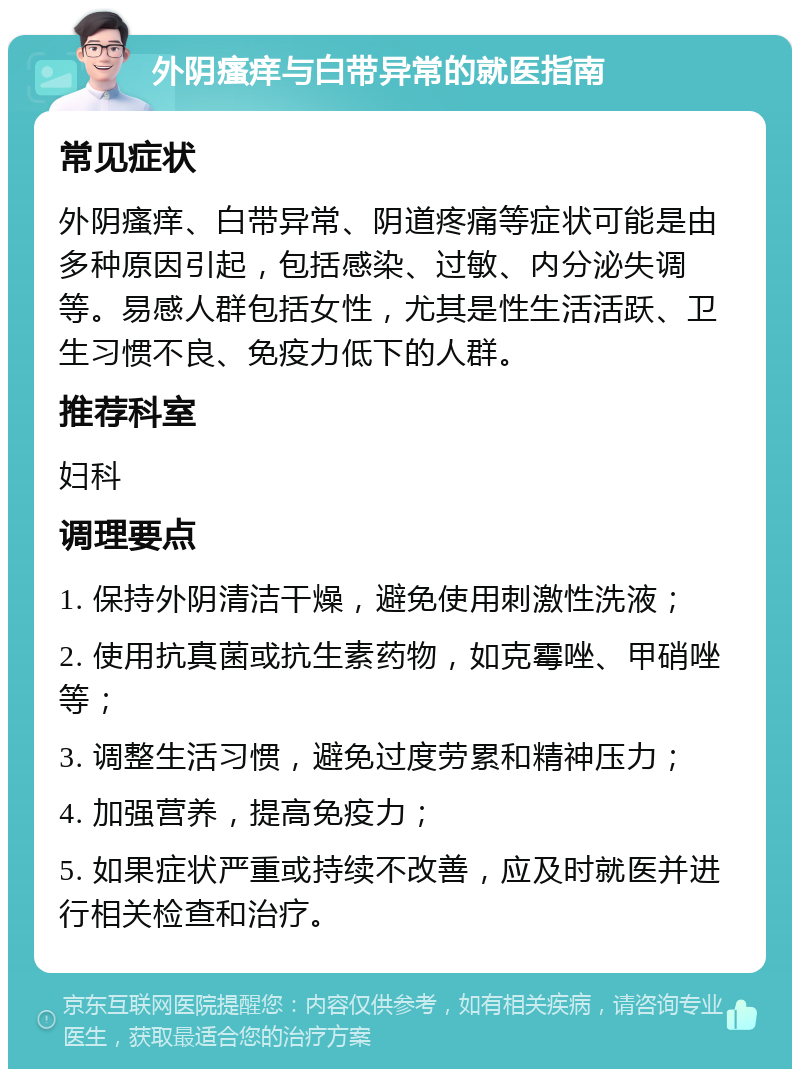 外阴瘙痒与白带异常的就医指南 常见症状 外阴瘙痒、白带异常、阴道疼痛等症状可能是由多种原因引起，包括感染、过敏、内分泌失调等。易感人群包括女性，尤其是性生活活跃、卫生习惯不良、免疫力低下的人群。 推荐科室 妇科 调理要点 1. 保持外阴清洁干燥，避免使用刺激性洗液； 2. 使用抗真菌或抗生素药物，如克霉唑、甲硝唑等； 3. 调整生活习惯，避免过度劳累和精神压力； 4. 加强营养，提高免疫力； 5. 如果症状严重或持续不改善，应及时就医并进行相关检查和治疗。