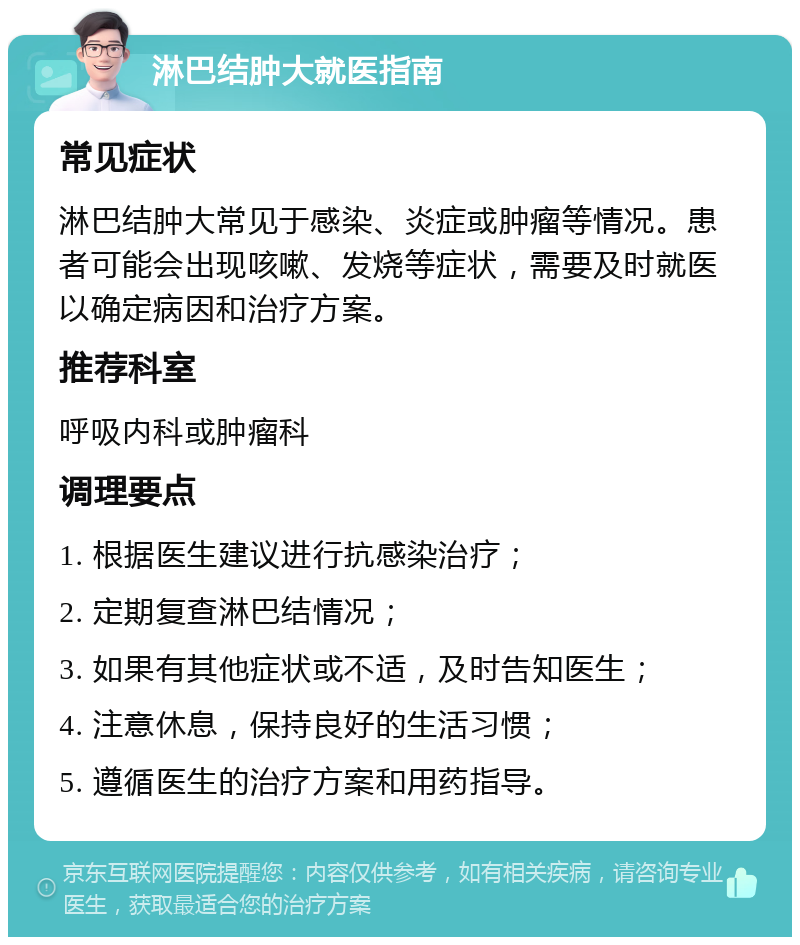 淋巴结肿大就医指南 常见症状 淋巴结肿大常见于感染、炎症或肿瘤等情况。患者可能会出现咳嗽、发烧等症状，需要及时就医以确定病因和治疗方案。 推荐科室 呼吸内科或肿瘤科 调理要点 1. 根据医生建议进行抗感染治疗； 2. 定期复查淋巴结情况； 3. 如果有其他症状或不适，及时告知医生； 4. 注意休息，保持良好的生活习惯； 5. 遵循医生的治疗方案和用药指导。