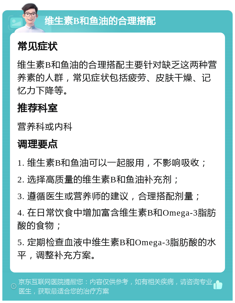 维生素B和鱼油的合理搭配 常见症状 维生素B和鱼油的合理搭配主要针对缺乏这两种营养素的人群，常见症状包括疲劳、皮肤干燥、记忆力下降等。 推荐科室 营养科或内科 调理要点 1. 维生素B和鱼油可以一起服用，不影响吸收； 2. 选择高质量的维生素B和鱼油补充剂； 3. 遵循医生或营养师的建议，合理搭配剂量； 4. 在日常饮食中增加富含维生素B和Omega-3脂肪酸的食物； 5. 定期检查血液中维生素B和Omega-3脂肪酸的水平，调整补充方案。