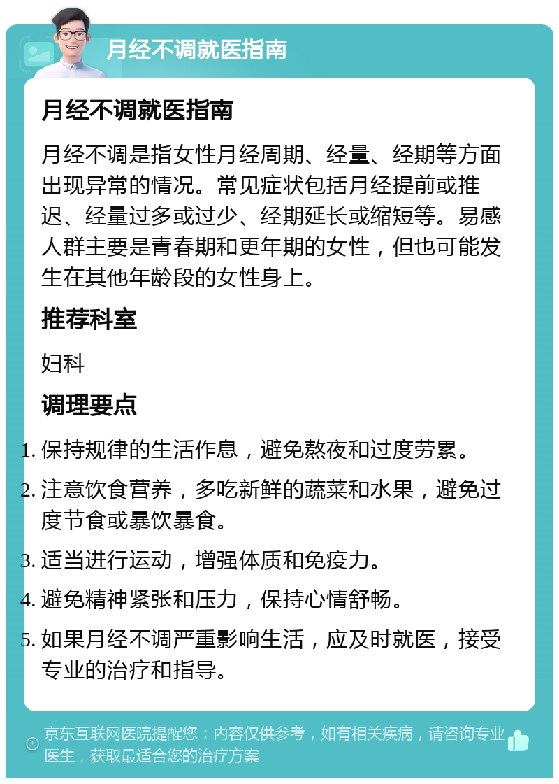 月经不调就医指南 月经不调就医指南 月经不调是指女性月经周期、经量、经期等方面出现异常的情况。常见症状包括月经提前或推迟、经量过多或过少、经期延长或缩短等。易感人群主要是青春期和更年期的女性，但也可能发生在其他年龄段的女性身上。 推荐科室 妇科 调理要点 保持规律的生活作息，避免熬夜和过度劳累。 注意饮食营养，多吃新鲜的蔬菜和水果，避免过度节食或暴饮暴食。 适当进行运动，增强体质和免疫力。 避免精神紧张和压力，保持心情舒畅。 如果月经不调严重影响生活，应及时就医，接受专业的治疗和指导。