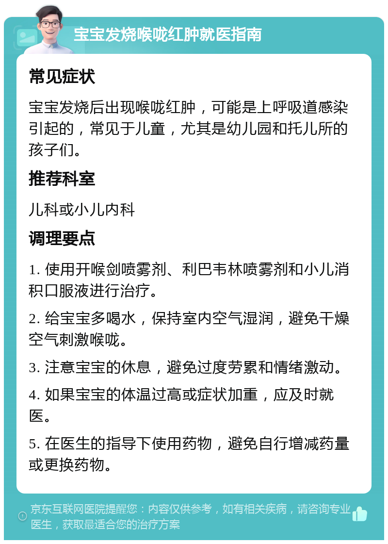 宝宝发烧喉咙红肿就医指南 常见症状 宝宝发烧后出现喉咙红肿，可能是上呼吸道感染引起的，常见于儿童，尤其是幼儿园和托儿所的孩子们。 推荐科室 儿科或小儿内科 调理要点 1. 使用开喉剑喷雾剂、利巴韦林喷雾剂和小儿消积口服液进行治疗。 2. 给宝宝多喝水，保持室内空气湿润，避免干燥空气刺激喉咙。 3. 注意宝宝的休息，避免过度劳累和情绪激动。 4. 如果宝宝的体温过高或症状加重，应及时就医。 5. 在医生的指导下使用药物，避免自行增减药量或更换药物。