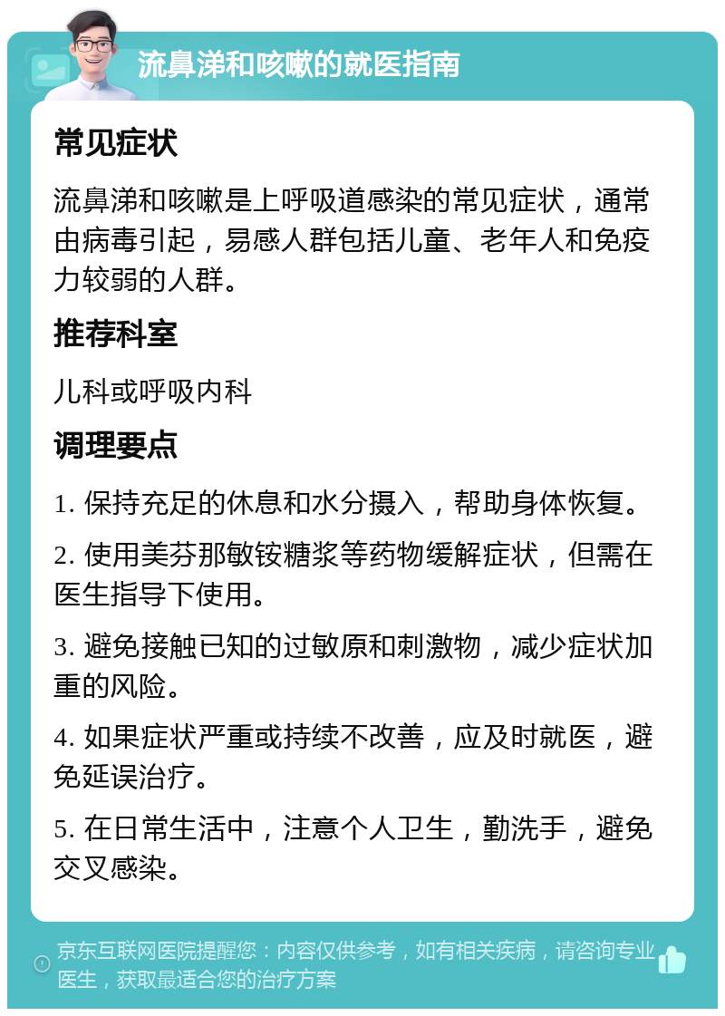 流鼻涕和咳嗽的就医指南 常见症状 流鼻涕和咳嗽是上呼吸道感染的常见症状，通常由病毒引起，易感人群包括儿童、老年人和免疫力较弱的人群。 推荐科室 儿科或呼吸内科 调理要点 1. 保持充足的休息和水分摄入，帮助身体恢复。 2. 使用美芬那敏铵糖浆等药物缓解症状，但需在医生指导下使用。 3. 避免接触已知的过敏原和刺激物，减少症状加重的风险。 4. 如果症状严重或持续不改善，应及时就医，避免延误治疗。 5. 在日常生活中，注意个人卫生，勤洗手，避免交叉感染。