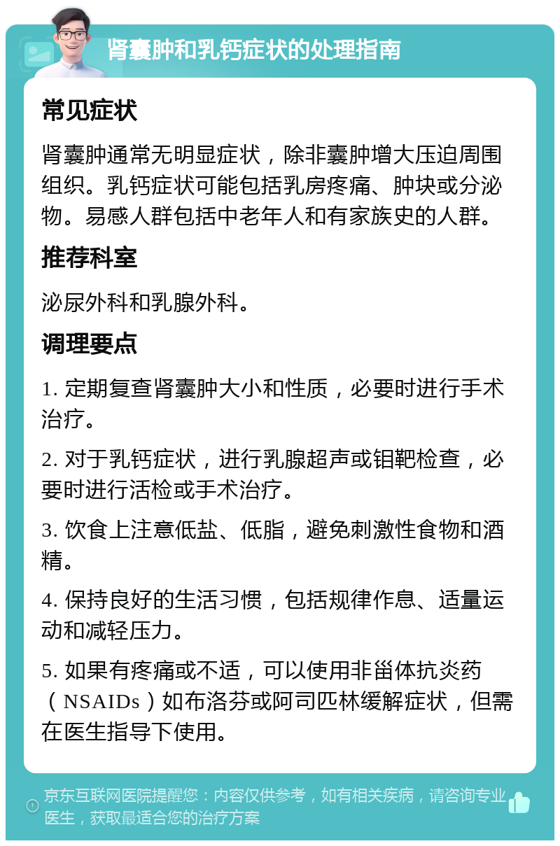 肾囊肿和乳钙症状的处理指南 常见症状 肾囊肿通常无明显症状，除非囊肿增大压迫周围组织。乳钙症状可能包括乳房疼痛、肿块或分泌物。易感人群包括中老年人和有家族史的人群。 推荐科室 泌尿外科和乳腺外科。 调理要点 1. 定期复查肾囊肿大小和性质，必要时进行手术治疗。 2. 对于乳钙症状，进行乳腺超声或钼靶检查，必要时进行活检或手术治疗。 3. 饮食上注意低盐、低脂，避免刺激性食物和酒精。 4. 保持良好的生活习惯，包括规律作息、适量运动和减轻压力。 5. 如果有疼痛或不适，可以使用非甾体抗炎药（NSAIDs）如布洛芬或阿司匹林缓解症状，但需在医生指导下使用。