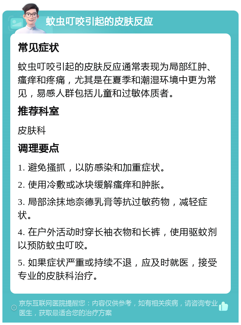 蚊虫叮咬引起的皮肤反应 常见症状 蚊虫叮咬引起的皮肤反应通常表现为局部红肿、瘙痒和疼痛，尤其是在夏季和潮湿环境中更为常见，易感人群包括儿童和过敏体质者。 推荐科室 皮肤科 调理要点 1. 避免搔抓，以防感染和加重症状。 2. 使用冷敷或冰块缓解瘙痒和肿胀。 3. 局部涂抹地奈德乳膏等抗过敏药物，减轻症状。 4. 在户外活动时穿长袖衣物和长裤，使用驱蚊剂以预防蚊虫叮咬。 5. 如果症状严重或持续不退，应及时就医，接受专业的皮肤科治疗。