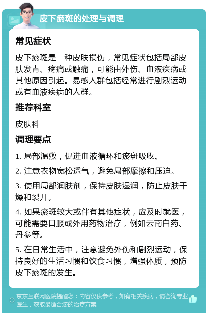 皮下瘀斑的处理与调理 常见症状 皮下瘀斑是一种皮肤损伤，常见症状包括局部皮肤发青、疼痛或触痛，可能由外伤、血液疾病或其他原因引起。易感人群包括经常进行剧烈运动或有血液疾病的人群。 推荐科室 皮肤科 调理要点 1. 局部温敷，促进血液循环和瘀斑吸收。 2. 注意衣物宽松透气，避免局部摩擦和压迫。 3. 使用局部润肤剂，保持皮肤湿润，防止皮肤干燥和裂开。 4. 如果瘀斑较大或伴有其他症状，应及时就医，可能需要口服或外用药物治疗，例如云南白药、丹参等。 5. 在日常生活中，注意避免外伤和剧烈运动，保持良好的生活习惯和饮食习惯，增强体质，预防皮下瘀斑的发生。