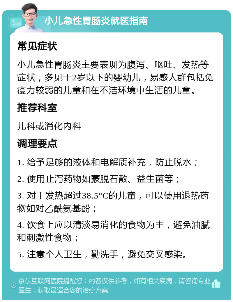 小儿急性胃肠炎就医指南 常见症状 小儿急性胃肠炎主要表现为腹泻、呕吐、发热等症状，多见于2岁以下的婴幼儿，易感人群包括免疫力较弱的儿童和在不洁环境中生活的儿童。 推荐科室 儿科或消化内科 调理要点 1. 给予足够的液体和电解质补充，防止脱水； 2. 使用止泻药物如蒙脱石散、益生菌等； 3. 对于发热超过38.5°C的儿童，可以使用退热药物如对乙酰氨基酚； 4. 饮食上应以清淡易消化的食物为主，避免油腻和刺激性食物； 5. 注意个人卫生，勤洗手，避免交叉感染。