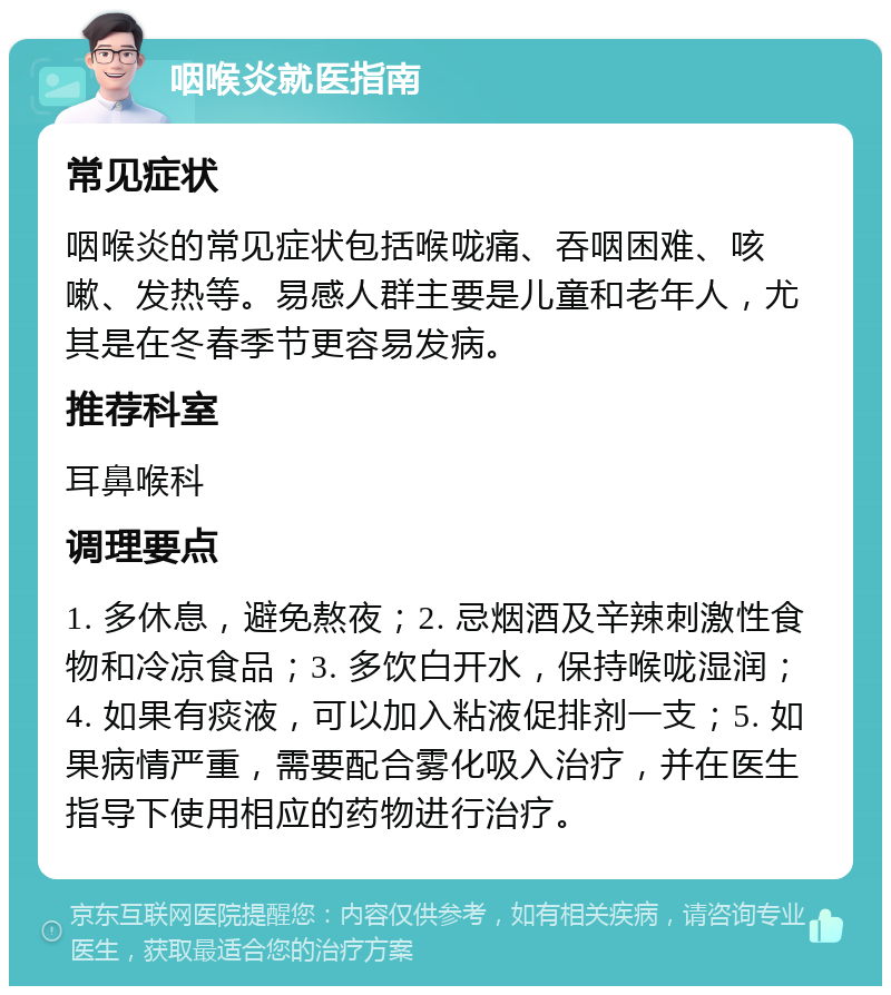 咽喉炎就医指南 常见症状 咽喉炎的常见症状包括喉咙痛、吞咽困难、咳嗽、发热等。易感人群主要是儿童和老年人，尤其是在冬春季节更容易发病。 推荐科室 耳鼻喉科 调理要点 1. 多休息，避免熬夜；2. 忌烟酒及辛辣刺激性食物和冷凉食品；3. 多饮白开水，保持喉咙湿润；4. 如果有痰液，可以加入粘液促排剂一支；5. 如果病情严重，需要配合雾化吸入治疗，并在医生指导下使用相应的药物进行治疗。