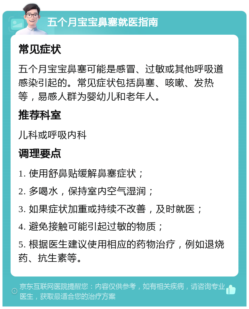 五个月宝宝鼻塞就医指南 常见症状 五个月宝宝鼻塞可能是感冒、过敏或其他呼吸道感染引起的。常见症状包括鼻塞、咳嗽、发热等，易感人群为婴幼儿和老年人。 推荐科室 儿科或呼吸内科 调理要点 1. 使用舒鼻贴缓解鼻塞症状； 2. 多喝水，保持室内空气湿润； 3. 如果症状加重或持续不改善，及时就医； 4. 避免接触可能引起过敏的物质； 5. 根据医生建议使用相应的药物治疗，例如退烧药、抗生素等。