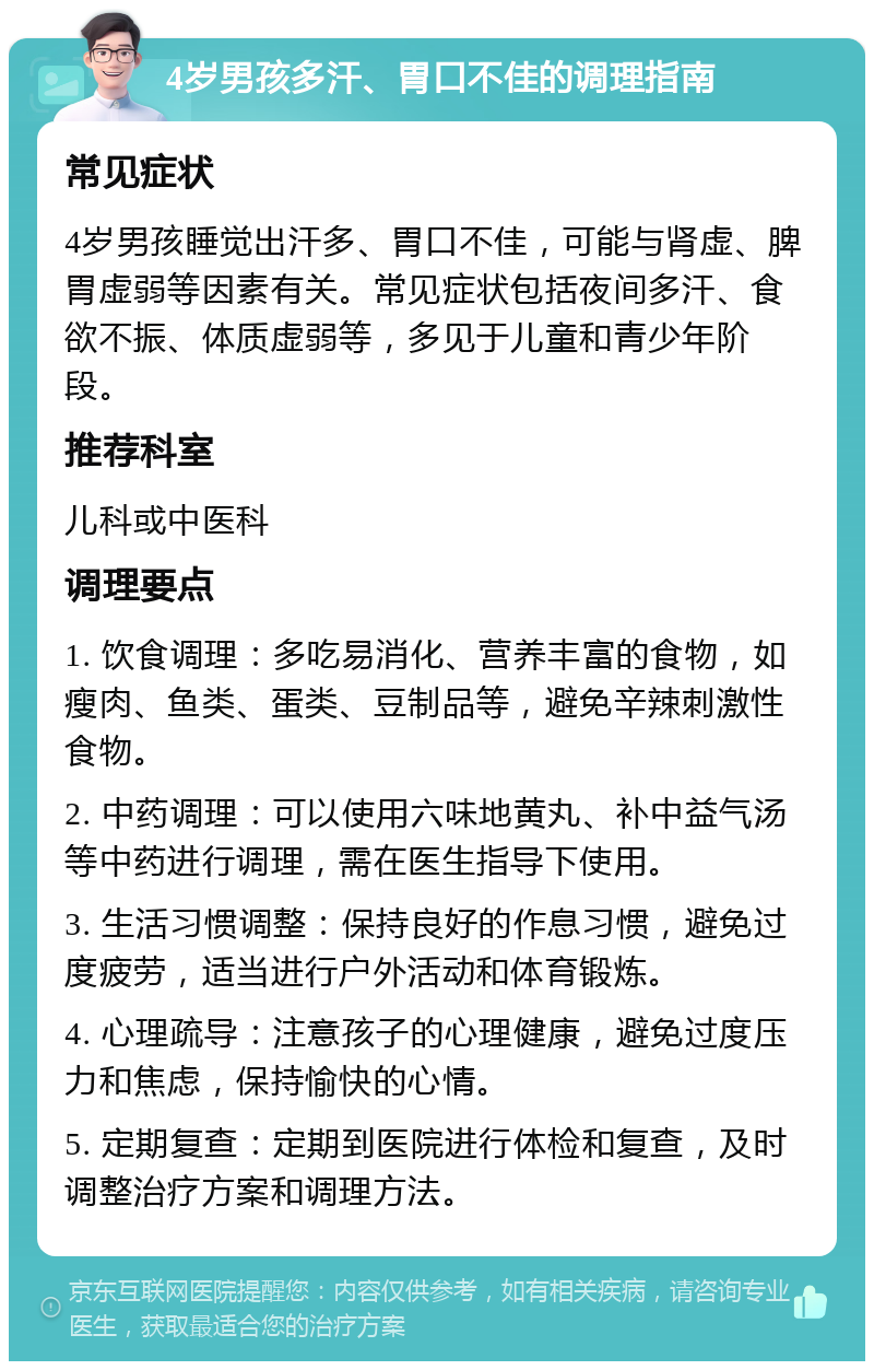 4岁男孩多汗、胃口不佳的调理指南 常见症状 4岁男孩睡觉出汗多、胃口不佳，可能与肾虚、脾胃虚弱等因素有关。常见症状包括夜间多汗、食欲不振、体质虚弱等，多见于儿童和青少年阶段。 推荐科室 儿科或中医科 调理要点 1. 饮食调理：多吃易消化、营养丰富的食物，如瘦肉、鱼类、蛋类、豆制品等，避免辛辣刺激性食物。 2. 中药调理：可以使用六味地黄丸、补中益气汤等中药进行调理，需在医生指导下使用。 3. 生活习惯调整：保持良好的作息习惯，避免过度疲劳，适当进行户外活动和体育锻炼。 4. 心理疏导：注意孩子的心理健康，避免过度压力和焦虑，保持愉快的心情。 5. 定期复查：定期到医院进行体检和复查，及时调整治疗方案和调理方法。