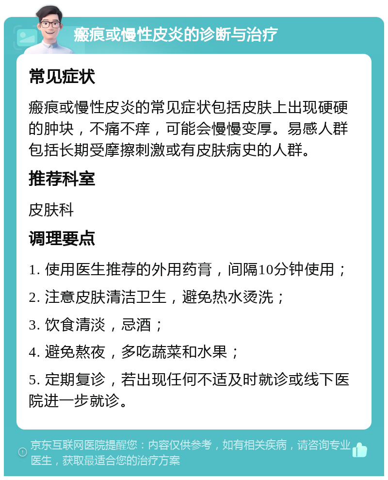 瘢痕或慢性皮炎的诊断与治疗 常见症状 瘢痕或慢性皮炎的常见症状包括皮肤上出现硬硬的肿块，不痛不痒，可能会慢慢变厚。易感人群包括长期受摩擦刺激或有皮肤病史的人群。 推荐科室 皮肤科 调理要点 1. 使用医生推荐的外用药膏，间隔10分钟使用； 2. 注意皮肤清洁卫生，避免热水烫洗； 3. 饮食清淡，忌酒； 4. 避免熬夜，多吃蔬菜和水果； 5. 定期复诊，若出现任何不适及时就诊或线下医院进一步就诊。