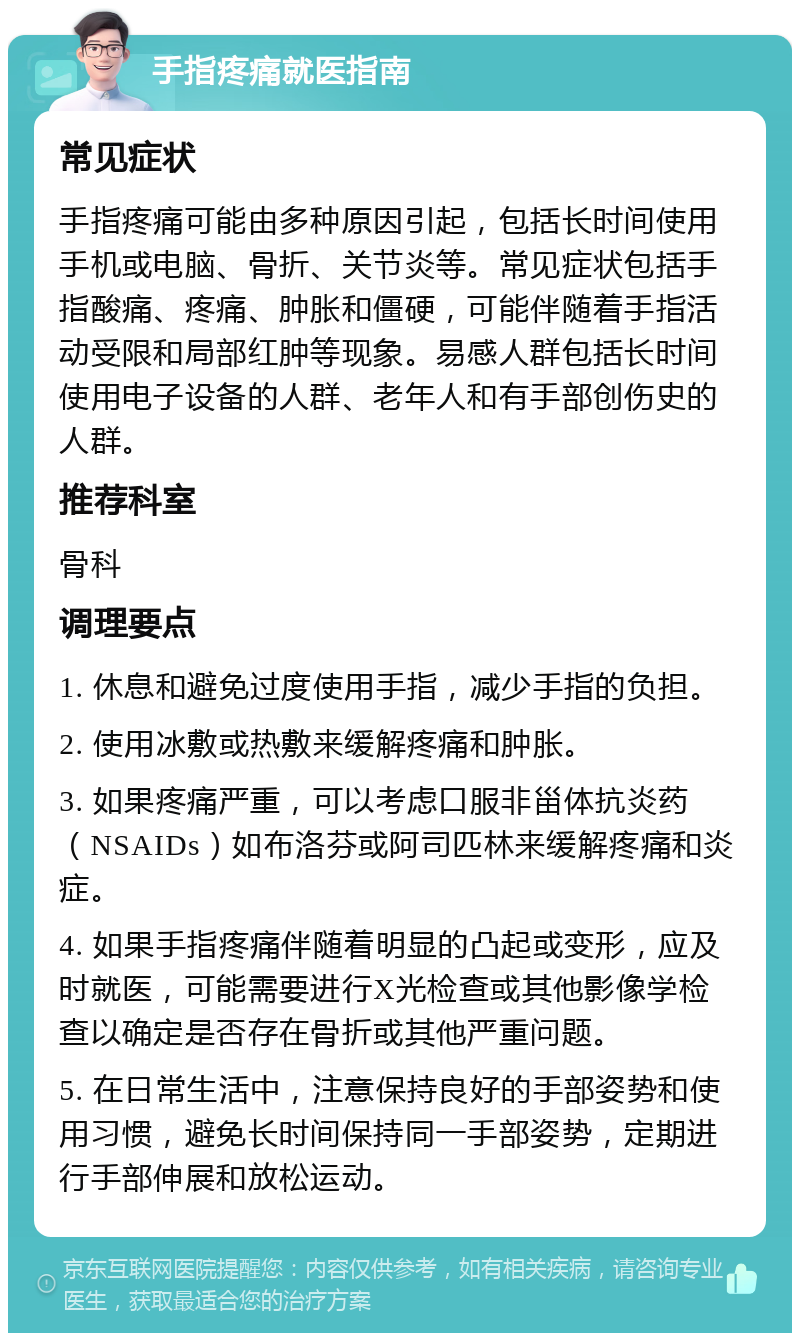 手指疼痛就医指南 常见症状 手指疼痛可能由多种原因引起，包括长时间使用手机或电脑、骨折、关节炎等。常见症状包括手指酸痛、疼痛、肿胀和僵硬，可能伴随着手指活动受限和局部红肿等现象。易感人群包括长时间使用电子设备的人群、老年人和有手部创伤史的人群。 推荐科室 骨科 调理要点 1. 休息和避免过度使用手指，减少手指的负担。 2. 使用冰敷或热敷来缓解疼痛和肿胀。 3. 如果疼痛严重，可以考虑口服非甾体抗炎药（NSAIDs）如布洛芬或阿司匹林来缓解疼痛和炎症。 4. 如果手指疼痛伴随着明显的凸起或变形，应及时就医，可能需要进行X光检查或其他影像学检查以确定是否存在骨折或其他严重问题。 5. 在日常生活中，注意保持良好的手部姿势和使用习惯，避免长时间保持同一手部姿势，定期进行手部伸展和放松运动。