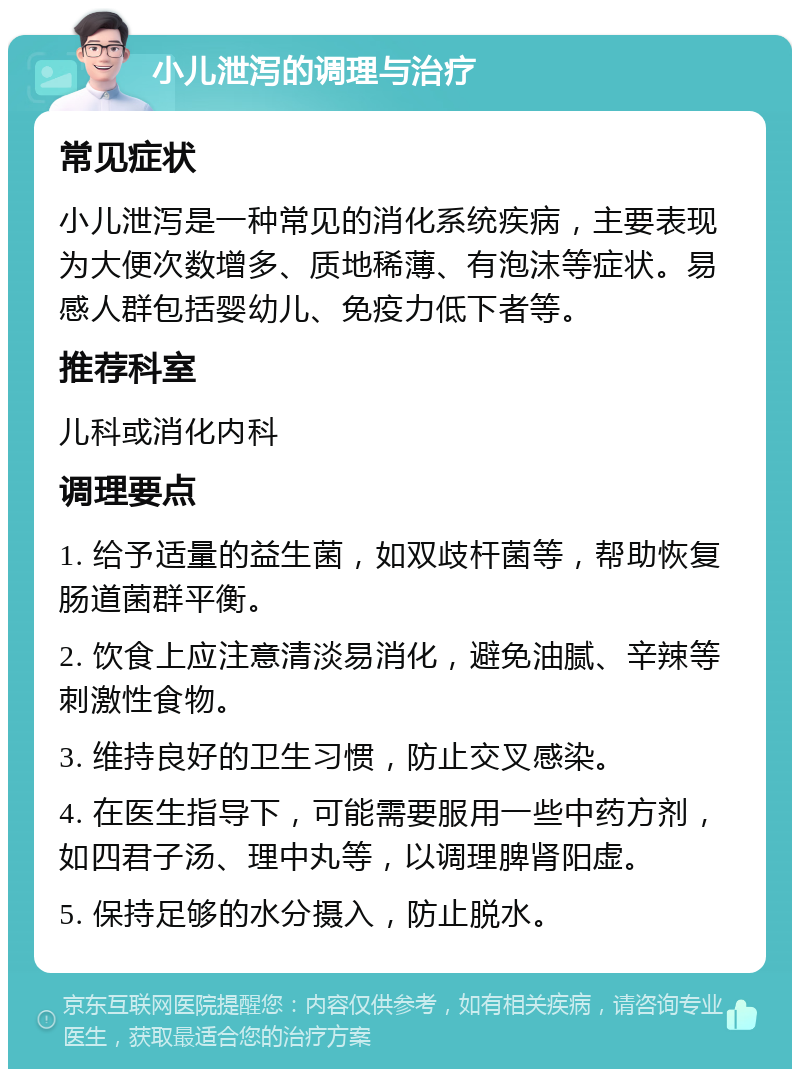 小儿泄泻的调理与治疗 常见症状 小儿泄泻是一种常见的消化系统疾病，主要表现为大便次数增多、质地稀薄、有泡沫等症状。易感人群包括婴幼儿、免疫力低下者等。 推荐科室 儿科或消化内科 调理要点 1. 给予适量的益生菌，如双歧杆菌等，帮助恢复肠道菌群平衡。 2. 饮食上应注意清淡易消化，避免油腻、辛辣等刺激性食物。 3. 维持良好的卫生习惯，防止交叉感染。 4. 在医生指导下，可能需要服用一些中药方剂，如四君子汤、理中丸等，以调理脾肾阳虚。 5. 保持足够的水分摄入，防止脱水。