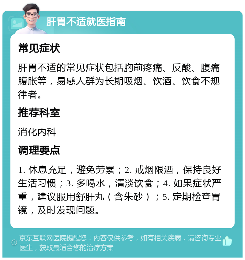 肝胃不适就医指南 常见症状 肝胃不适的常见症状包括胸前疼痛、反酸、腹痛腹胀等，易感人群为长期吸烟、饮酒、饮食不规律者。 推荐科室 消化内科 调理要点 1. 休息充足，避免劳累；2. 戒烟限酒，保持良好生活习惯；3. 多喝水，清淡饮食；4. 如果症状严重，建议服用舒肝丸（含朱砂）；5. 定期检查胃镜，及时发现问题。