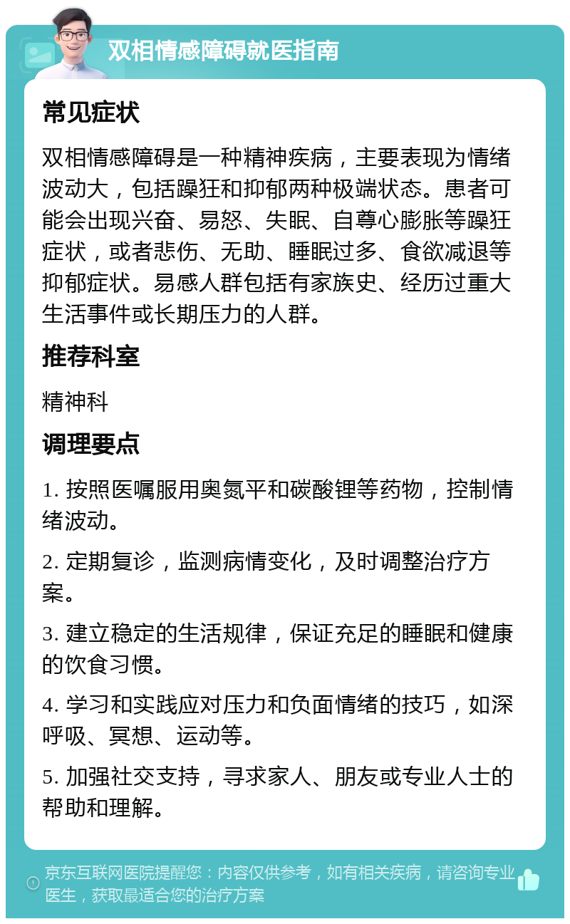 双相情感障碍就医指南 常见症状 双相情感障碍是一种精神疾病，主要表现为情绪波动大，包括躁狂和抑郁两种极端状态。患者可能会出现兴奋、易怒、失眠、自尊心膨胀等躁狂症状，或者悲伤、无助、睡眠过多、食欲减退等抑郁症状。易感人群包括有家族史、经历过重大生活事件或长期压力的人群。 推荐科室 精神科 调理要点 1. 按照医嘱服用奥氮平和碳酸锂等药物，控制情绪波动。 2. 定期复诊，监测病情变化，及时调整治疗方案。 3. 建立稳定的生活规律，保证充足的睡眠和健康的饮食习惯。 4. 学习和实践应对压力和负面情绪的技巧，如深呼吸、冥想、运动等。 5. 加强社交支持，寻求家人、朋友或专业人士的帮助和理解。