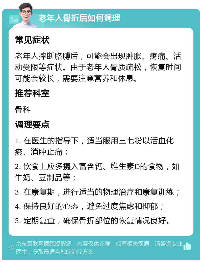 老年人骨折后如何调理 常见症状 老年人摔断胳膊后，可能会出现肿胀、疼痛、活动受限等症状。由于老年人骨质疏松，恢复时间可能会较长，需要注意营养和休息。 推荐科室 骨科 调理要点 1. 在医生的指导下，适当服用三七粉以活血化瘀、消肿止痛； 2. 饮食上应多摄入富含钙、维生素D的食物，如牛奶、豆制品等； 3. 在康复期，进行适当的物理治疗和康复训练； 4. 保持良好的心态，避免过度焦虑和抑郁； 5. 定期复查，确保骨折部位的恢复情况良好。