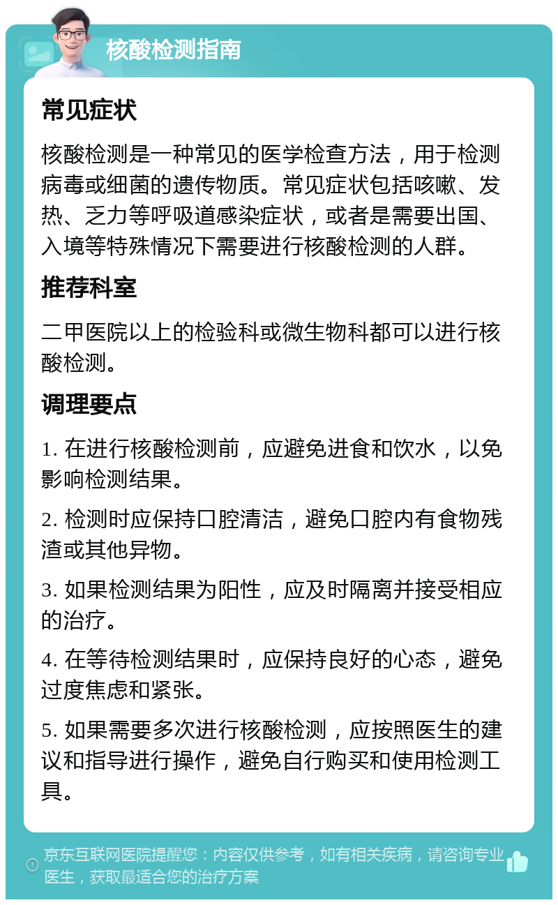 核酸检测指南 常见症状 核酸检测是一种常见的医学检查方法，用于检测病毒或细菌的遗传物质。常见症状包括咳嗽、发热、乏力等呼吸道感染症状，或者是需要出国、入境等特殊情况下需要进行核酸检测的人群。 推荐科室 二甲医院以上的检验科或微生物科都可以进行核酸检测。 调理要点 1. 在进行核酸检测前，应避免进食和饮水，以免影响检测结果。 2. 检测时应保持口腔清洁，避免口腔内有食物残渣或其他异物。 3. 如果检测结果为阳性，应及时隔离并接受相应的治疗。 4. 在等待检测结果时，应保持良好的心态，避免过度焦虑和紧张。 5. 如果需要多次进行核酸检测，应按照医生的建议和指导进行操作，避免自行购买和使用检测工具。