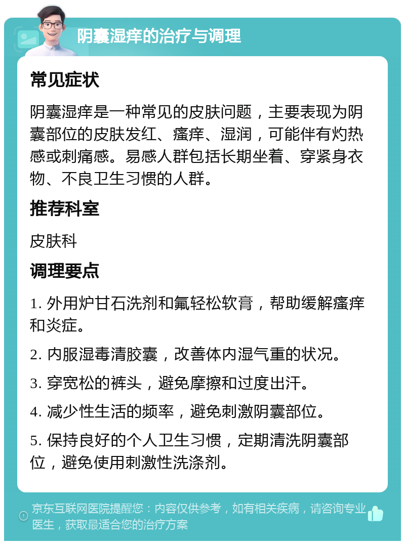 阴囊湿痒的治疗与调理 常见症状 阴囊湿痒是一种常见的皮肤问题，主要表现为阴囊部位的皮肤发红、瘙痒、湿润，可能伴有灼热感或刺痛感。易感人群包括长期坐着、穿紧身衣物、不良卫生习惯的人群。 推荐科室 皮肤科 调理要点 1. 外用炉甘石洗剂和氟轻松软膏，帮助缓解瘙痒和炎症。 2. 内服湿毒清胶囊，改善体内湿气重的状况。 3. 穿宽松的裤头，避免摩擦和过度出汗。 4. 减少性生活的频率，避免刺激阴囊部位。 5. 保持良好的个人卫生习惯，定期清洗阴囊部位，避免使用刺激性洗涤剂。