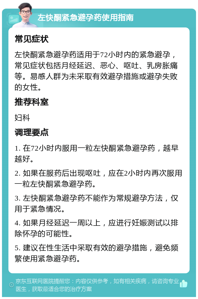 左快酮紧急避孕药使用指南 常见症状 左快酮紧急避孕药适用于72小时内的紧急避孕，常见症状包括月经延迟、恶心、呕吐、乳房胀痛等。易感人群为未采取有效避孕措施或避孕失败的女性。 推荐科室 妇科 调理要点 1. 在72小时内服用一粒左快酮紧急避孕药，越早越好。 2. 如果在服药后出现呕吐，应在2小时内再次服用一粒左快酮紧急避孕药。 3. 左快酮紧急避孕药不能作为常规避孕方法，仅用于紧急情况。 4. 如果月经延迟一周以上，应进行妊娠测试以排除怀孕的可能性。 5. 建议在性生活中采取有效的避孕措施，避免频繁使用紧急避孕药。