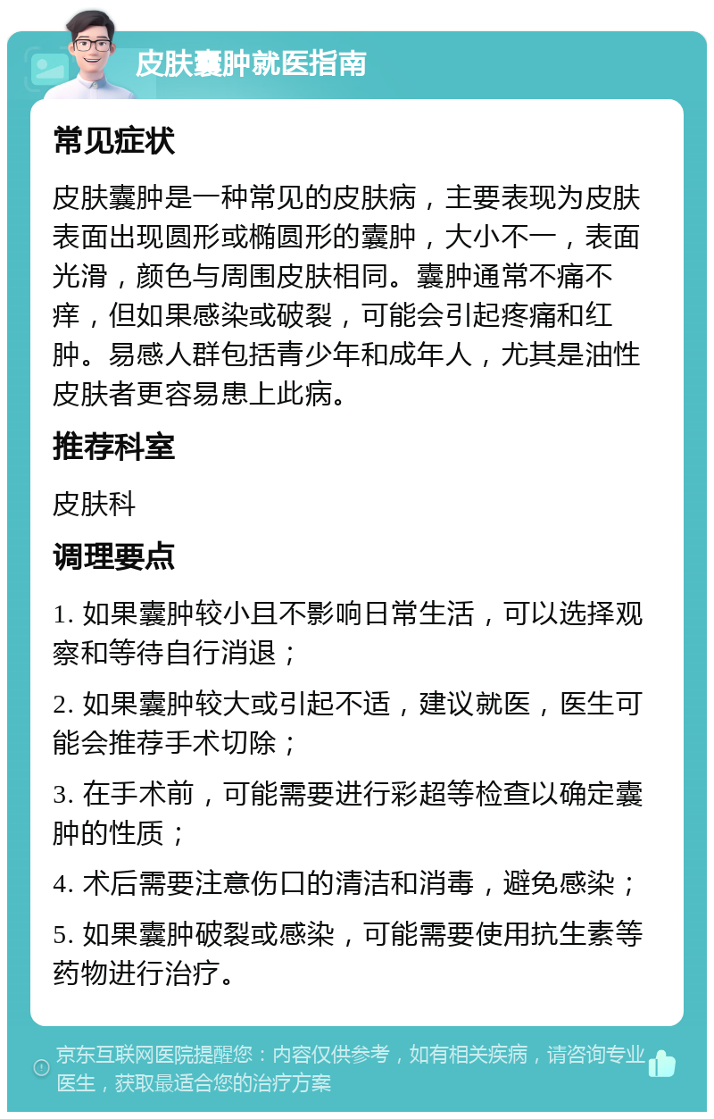 皮肤囊肿就医指南 常见症状 皮肤囊肿是一种常见的皮肤病，主要表现为皮肤表面出现圆形或椭圆形的囊肿，大小不一，表面光滑，颜色与周围皮肤相同。囊肿通常不痛不痒，但如果感染或破裂，可能会引起疼痛和红肿。易感人群包括青少年和成年人，尤其是油性皮肤者更容易患上此病。 推荐科室 皮肤科 调理要点 1. 如果囊肿较小且不影响日常生活，可以选择观察和等待自行消退； 2. 如果囊肿较大或引起不适，建议就医，医生可能会推荐手术切除； 3. 在手术前，可能需要进行彩超等检查以确定囊肿的性质； 4. 术后需要注意伤口的清洁和消毒，避免感染； 5. 如果囊肿破裂或感染，可能需要使用抗生素等药物进行治疗。