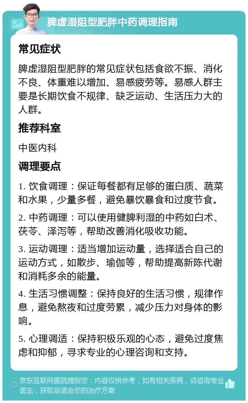 脾虚湿阻型肥胖中药调理指南 常见症状 脾虚湿阻型肥胖的常见症状包括食欲不振、消化不良、体重难以增加、易感疲劳等。易感人群主要是长期饮食不规律、缺乏运动、生活压力大的人群。 推荐科室 中医内科 调理要点 1. 饮食调理：保证每餐都有足够的蛋白质、蔬菜和水果，少量多餐，避免暴饮暴食和过度节食。 2. 中药调理：可以使用健脾利湿的中药如白术、茯苓、泽泻等，帮助改善消化吸收功能。 3. 运动调理：适当增加运动量，选择适合自己的运动方式，如散步、瑜伽等，帮助提高新陈代谢和消耗多余的能量。 4. 生活习惯调整：保持良好的生活习惯，规律作息，避免熬夜和过度劳累，减少压力对身体的影响。 5. 心理调适：保持积极乐观的心态，避免过度焦虑和抑郁，寻求专业的心理咨询和支持。