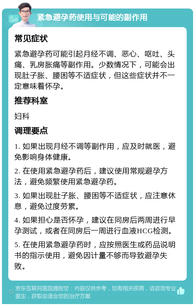 紧急避孕药使用与可能的副作用 常见症状 紧急避孕药可能引起月经不调、恶心、呕吐、头痛、乳房胀痛等副作用。少数情况下，可能会出现肚子胀、腰困等不适症状，但这些症状并不一定意味着怀孕。 推荐科室 妇科 调理要点 1. 如果出现月经不调等副作用，应及时就医，避免影响身体健康。 2. 在使用紧急避孕药后，建议使用常规避孕方法，避免频繁使用紧急避孕药。 3. 如果出现肚子胀、腰困等不适症状，应注意休息，避免过度劳累。 4. 如果担心是否怀孕，建议在同房后两周进行早孕测试，或者在同房后一周进行血液HCG检测。 5. 在使用紧急避孕药时，应按照医生或药品说明书的指示使用，避免因计量不够而导致避孕失败。