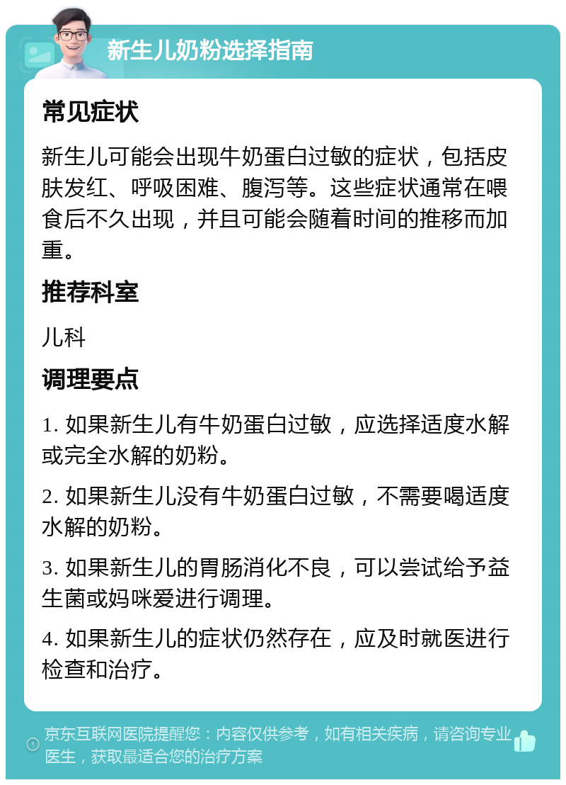 新生儿奶粉选择指南 常见症状 新生儿可能会出现牛奶蛋白过敏的症状，包括皮肤发红、呼吸困难、腹泻等。这些症状通常在喂食后不久出现，并且可能会随着时间的推移而加重。 推荐科室 儿科 调理要点 1. 如果新生儿有牛奶蛋白过敏，应选择适度水解或完全水解的奶粉。 2. 如果新生儿没有牛奶蛋白过敏，不需要喝适度水解的奶粉。 3. 如果新生儿的胃肠消化不良，可以尝试给予益生菌或妈咪爱进行调理。 4. 如果新生儿的症状仍然存在，应及时就医进行检查和治疗。