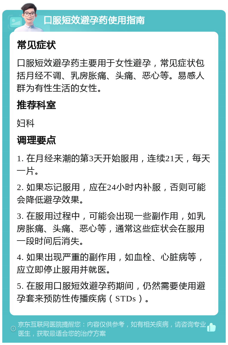 口服短效避孕药使用指南 常见症状 口服短效避孕药主要用于女性避孕，常见症状包括月经不调、乳房胀痛、头痛、恶心等。易感人群为有性生活的女性。 推荐科室 妇科 调理要点 1. 在月经来潮的第3天开始服用，连续21天，每天一片。 2. 如果忘记服用，应在24小时内补服，否则可能会降低避孕效果。 3. 在服用过程中，可能会出现一些副作用，如乳房胀痛、头痛、恶心等，通常这些症状会在服用一段时间后消失。 4. 如果出现严重的副作用，如血栓、心脏病等，应立即停止服用并就医。 5. 在服用口服短效避孕药期间，仍然需要使用避孕套来预防性传播疾病（STDs）。