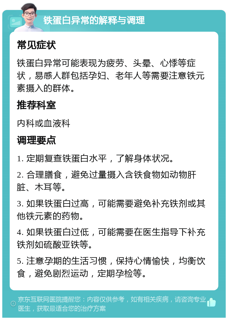 铁蛋白异常的解释与调理 常见症状 铁蛋白异常可能表现为疲劳、头晕、心悸等症状，易感人群包括孕妇、老年人等需要注意铁元素摄入的群体。 推荐科室 内科或血液科 调理要点 1. 定期复查铁蛋白水平，了解身体状况。 2. 合理膳食，避免过量摄入含铁食物如动物肝脏、木耳等。 3. 如果铁蛋白过高，可能需要避免补充铁剂或其他铁元素的药物。 4. 如果铁蛋白过低，可能需要在医生指导下补充铁剂如硫酸亚铁等。 5. 注意孕期的生活习惯，保持心情愉快，均衡饮食，避免剧烈运动，定期孕检等。