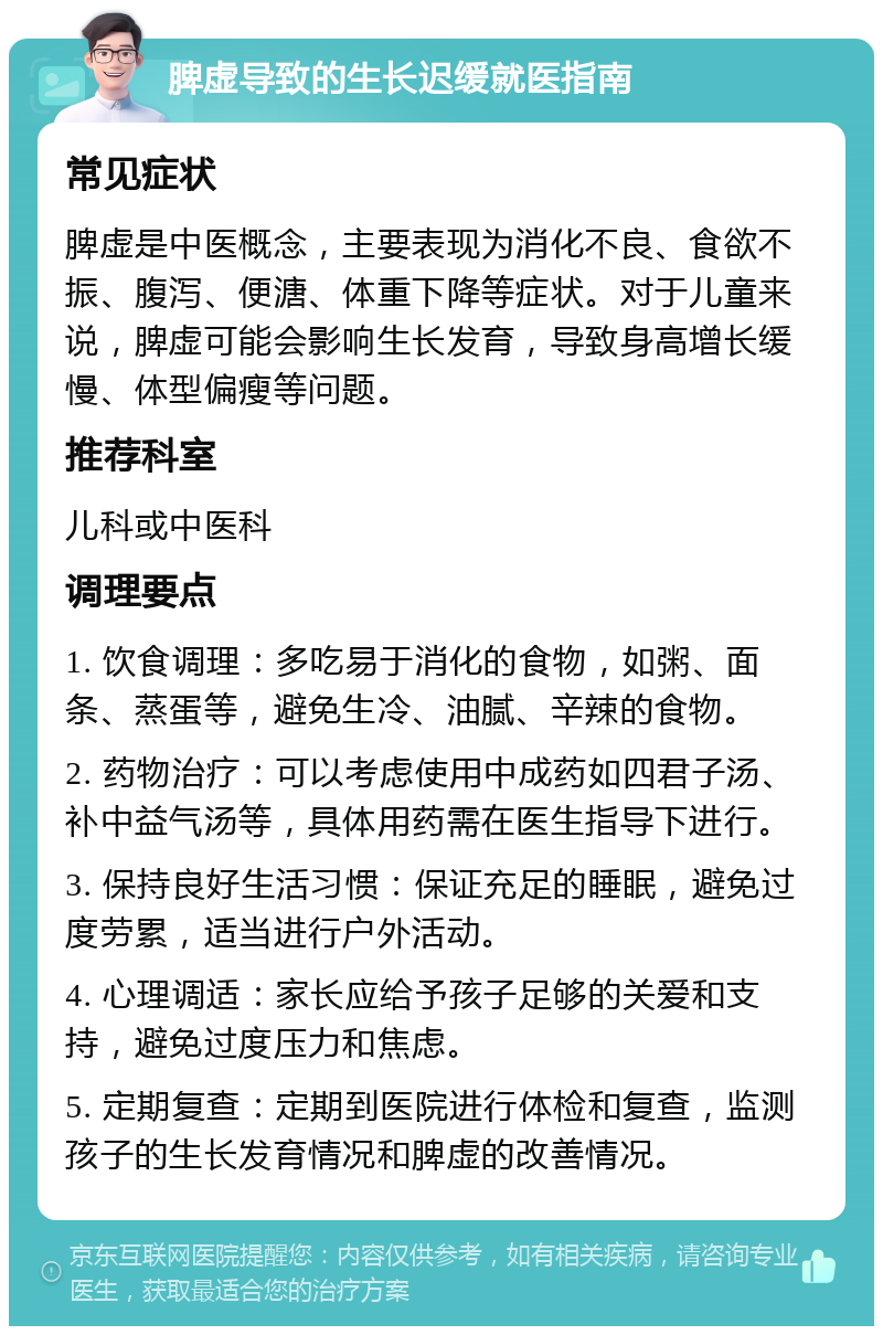 脾虚导致的生长迟缓就医指南 常见症状 脾虚是中医概念，主要表现为消化不良、食欲不振、腹泻、便溏、体重下降等症状。对于儿童来说，脾虚可能会影响生长发育，导致身高增长缓慢、体型偏瘦等问题。 推荐科室 儿科或中医科 调理要点 1. 饮食调理：多吃易于消化的食物，如粥、面条、蒸蛋等，避免生冷、油腻、辛辣的食物。 2. 药物治疗：可以考虑使用中成药如四君子汤、补中益气汤等，具体用药需在医生指导下进行。 3. 保持良好生活习惯：保证充足的睡眠，避免过度劳累，适当进行户外活动。 4. 心理调适：家长应给予孩子足够的关爱和支持，避免过度压力和焦虑。 5. 定期复查：定期到医院进行体检和复查，监测孩子的生长发育情况和脾虚的改善情况。